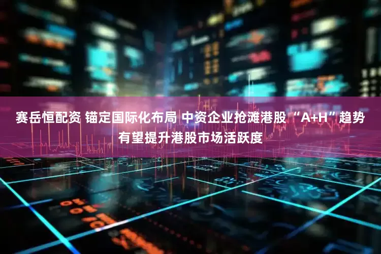 赛岳恒配资 锚定国际化布局 中资企业抢滩港股 “A+H”趋势有望提升港股市场活跃度