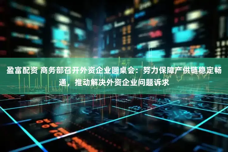 盈富配资 商务部召开外资企业圆桌会：努力保障产供链稳定畅通，推动解决外资企业问题诉求
