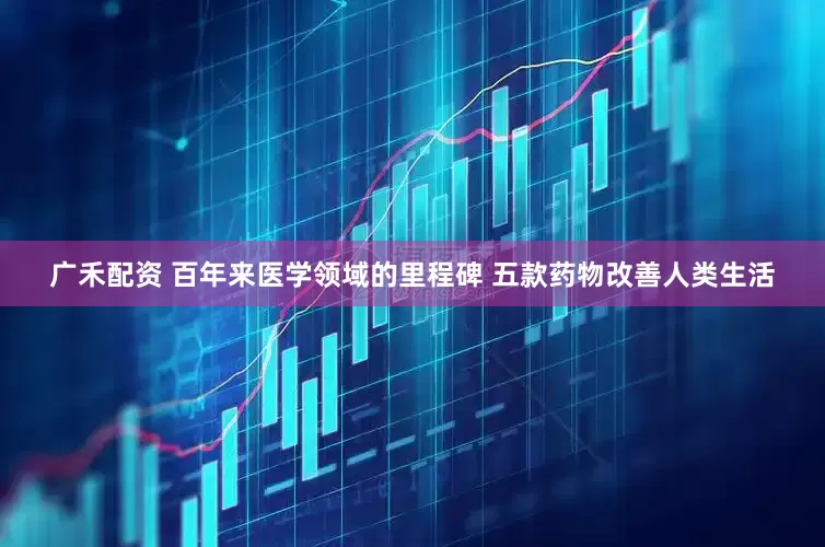 广禾配资 百年来医学领域的里程碑 五款药物改善人类生活
