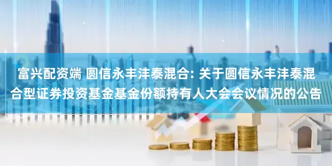 富兴配资端 圆信永丰沣泰混合: 关于圆信永丰沣泰混合型证券投资基金基金份额持有人大会会议情况的公告