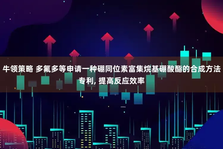 牛领策略 多氟多等申请一种硼同位素富集烷基硼酸酯的合成方法专利, 提高反应效率