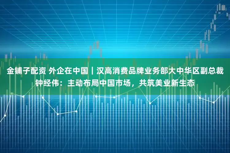 金铺子配资 外企在中国｜汉高消费品牌业务部大中华区副总裁钟经伟：主动布局中国市场，共筑美业新生态