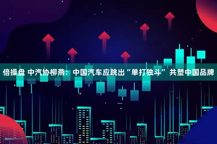 倍操盘 中汽协柳燕：中国汽车应跳出“单打独斗” 共塑中国品牌