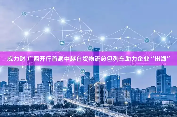 威力财 广西开行首趟中越白货物流总包列车助力企业“出海”