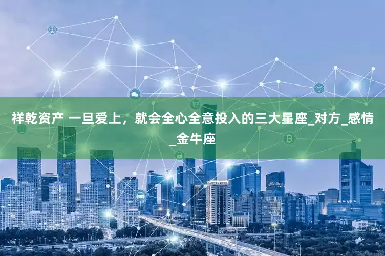 祥乾资产 一旦爱上，就会全心全意投入的三大星座_对方_感情_金牛座