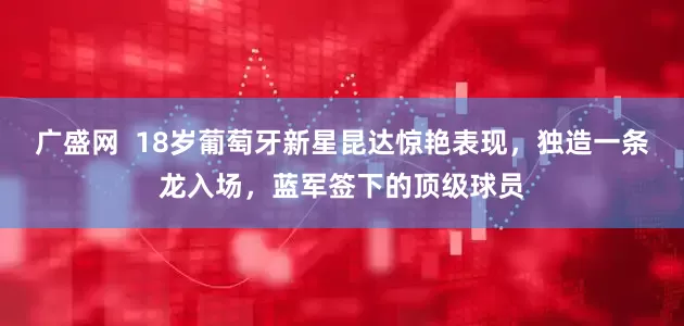 广盛网  18岁葡萄牙新星昆达惊艳表现，独造一条龙入场，蓝军签下的顶级球员