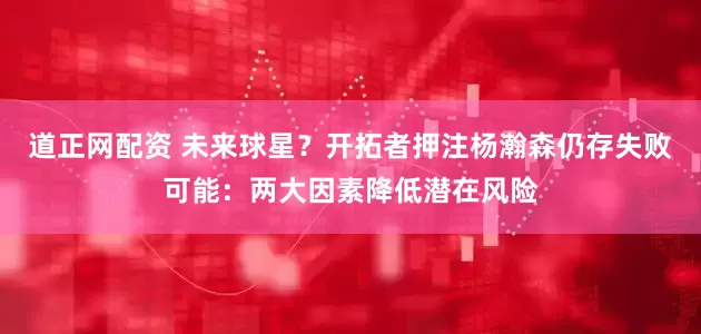 道正网配资 未来球星？开拓者押注杨瀚森仍存失败可能：两大因素降低潜在风险