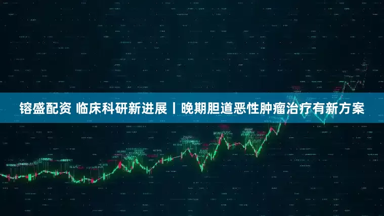 镕盛配资 临床科研新进展丨晚期胆道恶性肿瘤治疗有新方案