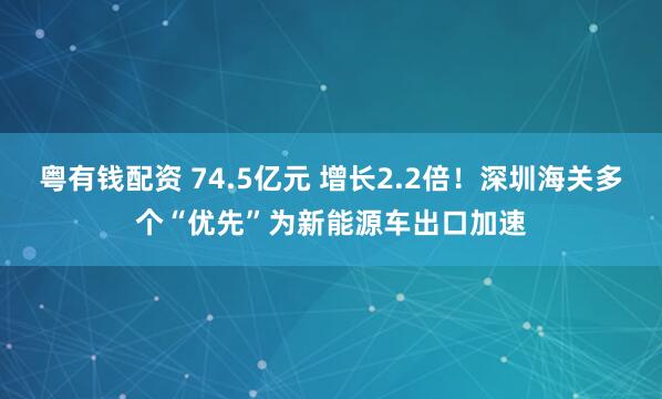 粤有钱配资 74.5亿元 增长2.2倍！深圳海关多个“优先”为新能源车出口加速