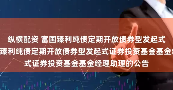 纵横配资 富国臻利纯债定期开放债券型发起式: 关于增聘富国臻利纯债定期开放债券型发起式证券投资基金基金经理助理的公告
