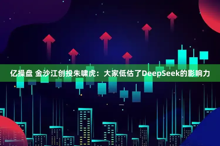 亿操盘 金沙江创投朱啸虎:大家低估了DeepSeek的影响力