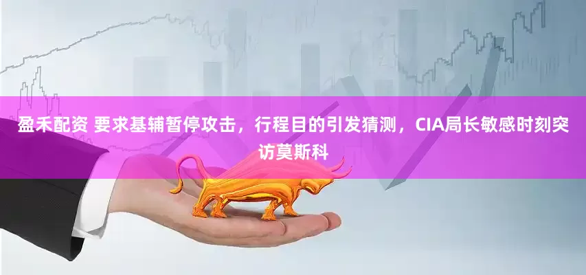 盈禾配资 要求基辅暂停攻击，行程目的引发猜测，CIA局长敏感时刻突访莫斯科